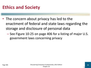Ethics and Society
• The concern about privacy has led to the
enactment of federal and state laws regarding the
storage and disclosure of personal data
– See Figure 10-25 on page 406 for a listing of major U.S.
government laws concerning privacy
Discovering Computers Fundamentals, 2012 Edition
Chapter 10
44
Page 406
 