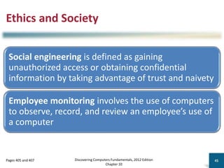 Ethics and Society
Social engineering is defined as gaining
unauthorized access or obtaining confidential
information by taking advantage of trust and naivety
Employee monitoring involves the use of computers
to observe, record, and review an employee’s use of
a computer
Discovering Computers Fundamentals, 2012 Edition
Chapter 10
45
Pages 405 and 407
 