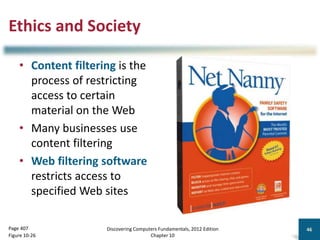 Ethics and Society
• Content filtering is the
process of restricting
access to certain
material on the Web
• Many businesses use
content filtering
• Web filtering software
restricts access to
specified Web sites
Discovering Computers Fundamentals, 2012 Edition
Chapter 10
46
Page 407
Figure 10-26
 