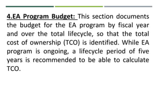 4.EA Program Budget: This section documents
the budget for the EA program by fiscal year
and over the total lifecycle, so that the total
cost of ownership (TCO) is identified. While EA
program is ongoing, a lifecycle period of five
years is recommended to be able to calculate
TCO.
 