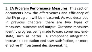 5. EA Program Performance Measures: This section
documents how the effectiveness and efficiency of
the EA program will be measured. As was described
in previous Chapters, there are two types of
measures: outcome and output. Outcome measures
identify progress being made toward some new end-
state, such as better EA component integration,
increased application end-user satisfaction, or more
effective IT investment decision-making.
 