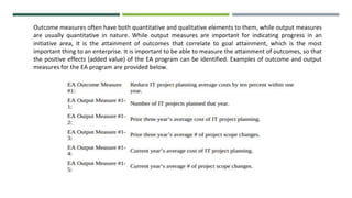Outcome measures often have both quantitative and qualitative elements to them, while output measures
are usually quantitative in nature. While output measures are important for indicating progress in an
initiative area, it is the attainment of outcomes that correlate to goal attainment, which is the most
important thing to an enterprise. It is important to be able to measure the attainment of outcomes, so that
the positive effects (added value) of the EA program can be identified. Examples of outcome and output
measures for the EA program are provided below.
 