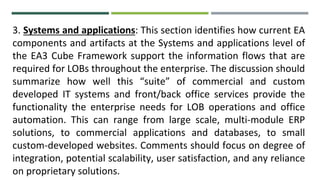3. Systems and applications: This section identifies how current EA
components and artifacts at the Systems and applications level of
the EA3 Cube Framework support the information flows that are
required for LOBs throughout the enterprise. The discussion should
summarize how well this “suite” of commercial and custom
developed IT systems and front/back office services provide the
functionality the enterprise needs for LOB operations and office
automation. This can range from large scale, multi-module ERP
solutions, to commercial applications and databases, to small
custom-developed websites. Comments should focus on degree of
integration, potential scalability, user satisfaction, and any reliance
on proprietary solutions.
 