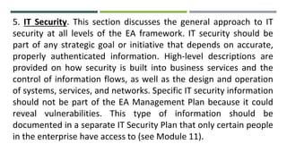 5. IT Security. This section discusses the general approach to IT
security at all levels of the EA framework. IT security should be
part of any strategic goal or initiative that depends on accurate,
properly authenticated information. High-level descriptions are
provided on how security is built into business services and the
control of information flows, as well as the design and operation
of systems, services, and networks. Specific IT security information
should not be part of the EA Management Plan because it could
reveal vulnerabilities. This type of information should be
documented in a separate IT Security Plan that only certain people
in the enterprise have access to (see Module 11).
 