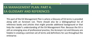 EA MANAGEMENT PLAN: PART 4.
EA GLOSSARY AND REFERENCES
This part of the EA Management Plan is where a Glossary of EA terms is provided
along with an Acronym List. There should also be a bibliographical list of
reference books and articles that might provide additional background or that
help the reader’s understanding of the EA Management Plan. Because the EA is
still an emerging area of professional practice, the Acronym List and Glossary are
helpful in creating a common set of terms and definitions for use throughout the
enterprise.
 