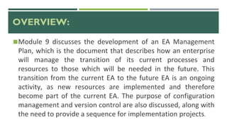 OVERVIEW:
◼Module 9 discusses the development of an EA Management
Plan, which is the document that describes how an enterprise
will manage the transition of its current processes and
resources to those which will be needed in the future. This
transition from the current EA to the future EA is an ongoing
activity, as new resources are implemented and therefore
become part of the current EA. The purpose of configuration
management and version control are also discussed, along with
the need to provide a sequence for implementation projects.
 