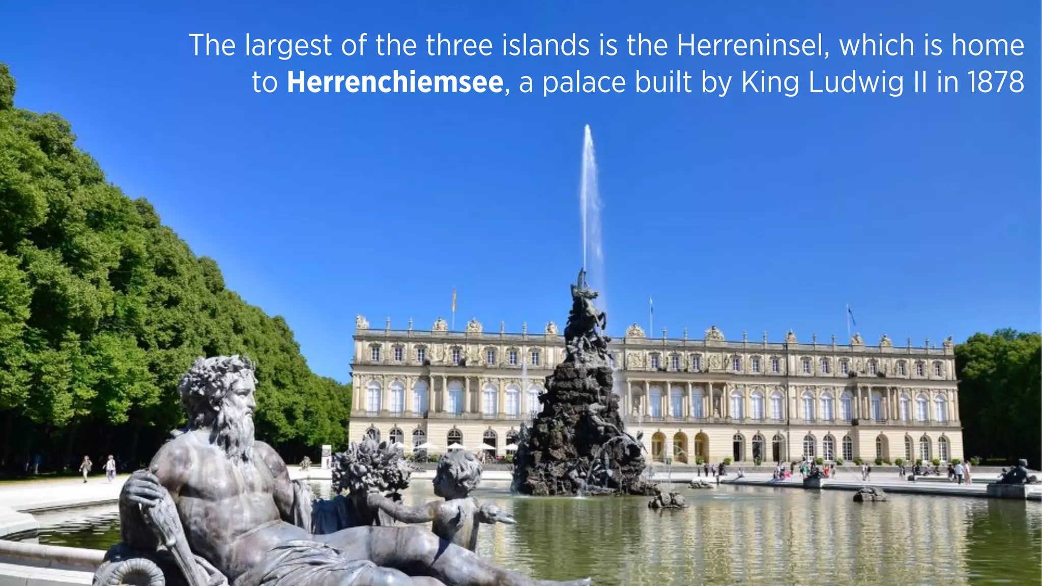 The largest of the three islands is the Herreninsel, which is home
to Herrenchiemsee, a palace built by King Ludwig II in 1878
 