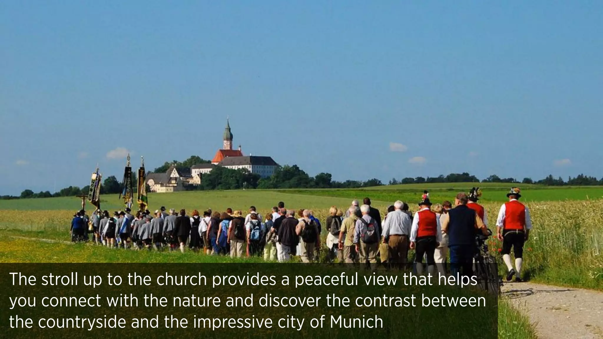 The stroll up to the church provides a peaceful view that helps
you connect with the nature and discover the contrast between
the countryside and the impressive city of Munich
 