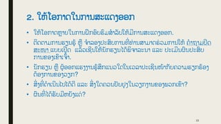 2. ໃຫູ້ໂອກາດໃນການສະແດງອອກ
• ໃຫູ້ໂອກາດຫາຍໃນການຝກອົບຮົມສໍາລັບໃຫູ້ມີການສະແດງອອກ.
• ຕິດຕາມການຮຽນຮູູ້ ຫື ຈໍາລອງປະສົບການທີ
່ ທ່ ານສາມາດຮ
່ ວມການໃຫູ້ ຄໍາຖາມປິດ
ສະໜາ ແບບເປີດ ແລູ້ວເຊີນໃຫູ້ນັກຮຽນໄດູ້ພິຈາລະນາ ແລະ ປະເມີນຜົນປະສົບ
ການຂອງເຂົາເຈົູ້າ.
• ນັກຮຽນ ຫື ຜູູ້ອອກແຮງງານຮູູ້ສກແນວໃດໃນເວລາປະເຊີນໜູ້າກັບຄວາມຮຽກຮູ້ອງ
ຕູ້ອງການຂອງວຽກ?
• ສິ
່ ງທີ
່ ດໍາເນີນໄປໄດູ້ດີ ແລະ ສິ
່ ງໃດຄວນປັບປຸງໃນວຽກງານຂອງພວກເຂົາ?
• ຜົນທີ
່ ໄດູ້ຮັບມີຫຍັງແດ
່ ?
15
 