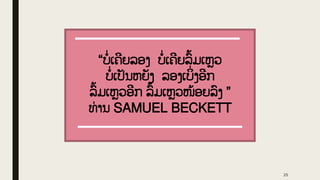 “ບໍ່ ເຄີຍລອງ ບໍ່ ເຄີຍລົູ້ມເຫວ
ບໍ່ ເປັນຫຍັງ ລອງເບິ
່ ງອີກ
ລົູ້ົູ້ມເຫວອີກ ລົູ້ມເຫວໜູ້ອຍລົງ ”
ທ່ ານ SAMUEL BECKETT
25
 