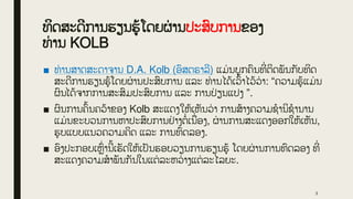 ທິດສະດີການຮຽນຮູູ້ໂດຍຜ
່ ານປະສົບການຂອງ
ທ່ ານ KOLB
■ ທ່ ານສາດສະດາຈານ D.A. Kolb (ອົສຕຣາລີ) ແມ່ ນບຸກຄົນທີ
່ ຕິດພັນກັບທິດ
ສະດີການຮຽນຮູູ້ໂດຍຜ
່ ານປະສົບການ ແລະ ທ່ ານໄດູ້ເວົູ້າໄວູ້ວ
່ າ: “ຄວາມຮູູ້ແມ່ ນ
ຜົນໄດູ້ຈາກການສະສົມປະສົບການ ແລະ ການປ
່ ຽນແປງ ”.
■ ຜົນການຄົູ້ນຄວູ້າຂອງ Kolb ສະແດງໃຫູ້ເຫັນວ
່ າ ການສູ້າງຄວາມຊໍານິຊໍານານ
ແມ່ ນຂະບວນການຫາປະສົບການຢ
່ າງຕໍ່ ເນື
່ ອງ, ຜ
່ ານການສະແດງອອກໃຫູ້ເຫັນ,
ຮູບແບບແນວຄວາມຄິດ ແລະ ການທົດລອງ.
■ ອົງປະກອບເຫົ
່ ານີູ້ເຮັດໃຫູ້ເປັນຮອບວຽນການຮຽນຮູູ້ ໂດຍຜ
່ ານການທົດລອງ ທີ
່
ສະແດງຄວາມສໍາພັນກັນໃນແຕ່ ລະຫວ
່ າງແຕ່ ລະໄລຍະ.
3
 