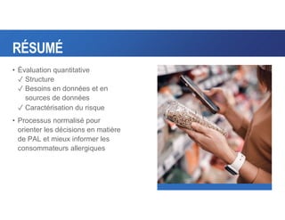 RÉSUMÉ
• Évaluation quantitative
✓ Structure
✓ Besoins en données et en
sources de données
✓ Caractérisation du risque
• Processus normalisé pour
orienter les décisions en matière
de PAL et mieux informer les
consommateurs allergiques
 