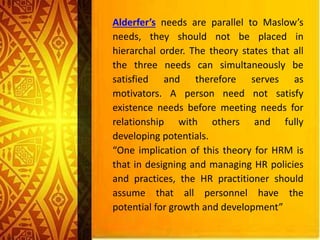 Alderfer’s needs are parallel to Maslow’s
needs, they should not be placed in
hierarchal order. The theory states that all
the three needs can simultaneously be
satisfied and therefore serves as
motivators. A person need not satisfy
existence needs before meeting needs for
relationship with others and fully
developing potentials.
“One implication of this theory for HRM is
that in designing and managing HR policies
and practices, the HR practitioner should
assume that all personnel have the
potential for growth and development”
 