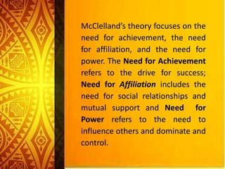 McClelland’s theory focuses on the
need for achievement, the need
for affiliation, and the need for
power. The Need for Achievement
refers to the drive for success;
Need for Affiliation includes the
need for social relationships and
mutual support and Need for
Power refers to the need to
influence others and dominate and
control.
 
