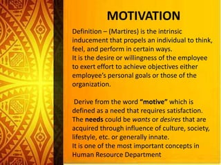 MOTIVATION
Definition – (Martires) is the intrinsic
inducement that propels an individual to think,
feel, and perform in certain ways.
It is the desire or willingness of the employee
to exert effort to achieve objectives either
employee’s personal goals or those of the
organization.
Derive from the word “motive” which is
defined as a need that requires satisfaction.
The needs could be wants or desires that are
acquired through influence of culture, society,
lifestyle, etc. or generally innate.
It is one of the most important concepts in
Human Resource Department
 