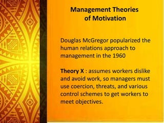 Management Theories
of Motivation
Douglas McGregor popularized the
human relations approach to
management in the 1960
Theory X : assumes workers dislike
and avoid work, so managers must
use coercion, threats, and various
control schemes to get workers to
meet objectives.
 