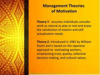 Management Theories
of Motivation
Theory Y : assumes individuals consider
work as natural as play or rest and enjoy
the satisfaction of esteem and self-
actualization needs
Theory Z: Introduced in 1981 by William
Ouchi and is based on the Japanese
approach to motivating workers,
emphasizing trust, quality, collective
decision making, and cultural values.
 