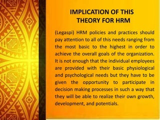 (Legaspi) HRM policies and practices should
pay attention to all of this needs ranging from
the most basic to the highest in order to
achieve the overall goals of the organization.
It is not enough that the individual employees
are provided with their basic physiological
and psychological needs but they have to be
given the opportunity to participate in
decision making processes in such a way that
they will be able to realize their own growth,
development, and potentials.
IMPLICATION OF THIS
THEORY FOR HRM
 