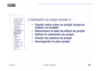 25/07/13 10
> Qu’est-ce qu’un
logiciel de gestion
de projet peut
bien apporter ?
> MS Project 2013
> Rappel du
processus de
planification
> Initialiser le
projet dans
MS Project
2013
> Planifier le
projet
> Affecter des
ressources
> Gérer les coûts
du projet
> Piloter le projet
> Créer des
rapports
L’initialisation du projet consiste à :
§  Choisir entre créer un projet vierge et
utiliser un modèle
§  Déterminer la date de début du projet
§  Définir le calendrier du projet
§  Choisir les options du projet
§  Sauvegarder le plan projet
Frédéric SIMONNET
 