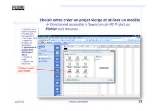 > Qu’est-ce qu’un
logiciel de gestion
de projet peut
bien apporter ?
> MS Project 2013
> Rappel du
processus de
planification
> Initialiser le
projet dans
MS Project
2013
> Planifier le
projet
> Affecter des
ressources
12Frédéric SIMONNET
Création à partir
d’un Modèle
Choisir entre créer un projet vierge et utiliser un modèle
à Directement accessible à l’ouverture de MS Project ou
Fichier puis nouveau…
25/07/13
 