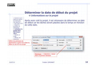> Qu’est-ce qu’un
logiciel de gestion
de projet peut
bien apporter ?
> MS Project 2013
> Rappel du
processus de
planification
> Initialiser le
projet dans
MS Project
2013
> Planifier le
projet
> Affecter des
ressources
Déterminer la date de début du projet
à Informations sur le projet
Après avoir créé le projet, il est nécessaire de déterminer sa date
de début car les tâches seront placées dans le temps en fonction
de cette date.
14Frédéric SIMONNET
Remarque : « Calendrier » laisser
dans un premier Standard
Définir les prévisions de
planification à partir de la Date du
début ou de la fin du projet
25/07/13
 
