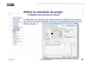 Définir le calendrier du projet
à Modifier les horaires de travail
La définition du calendrier du projet permet d’indiquer les horaires
de travail, les jours travaillés ainsi que les périodes chômées (jours
fériés, congés…)
15Frédéric SIMONNET
> Qu’est-ce qu’un
logiciel de gestion
de projet peut
bien apporter ?
> MS Project 2013
> Rappel du
processus de
planification
> Initialiser le
projet dans
MS Project
2013
> Planifier le
projet
> Affecter des
ressources
> Gérer les coûts
du projet
> Piloter le projet
> Créer des
rapports
25/07/13
 