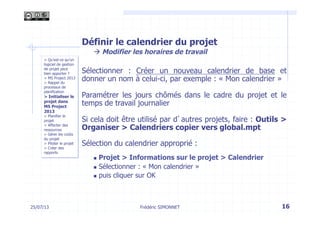 Définir le calendrier du projet
à Modifier les horaires de travail
Sélectionner : Créer un nouveau calendrier de base et
donner un nom à celui-ci, par exemple : « Mon calendrier »
Paramétrer les jours chômés dans le cadre du projet et le
temps de travail journalier
Si cela doit être utilisé par d’autres projets, faire : Outils >
Organiser > Calendriers copier vers global.mpt
Sélection du calendrier approprié :
n  Projet > Informations sur le projet > Calendrier
n  Sélectionner : « Mon calendrier »
n  puis cliquer sur OK
16Frédéric SIMONNET
> Qu’est-ce qu’un
logiciel de gestion
de projet peut
bien apporter ?
> MS Project 2013
> Rappel du
processus de
planification
> Initialiser le
projet dans
MS Project
2013
> Planifier le
projet
> Affecter des
ressources
> Gérer les coûts
du projet
> Piloter le projet
> Créer des
rapports
25/07/13
 
