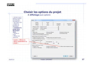 Choisir les options du projet
à Affichage puis options
25/07/13 17Frédéric SIMONNET
> Qu’est-ce qu’un
logiciel de gestion
de projet peut
bien apporter ?
> MS Project 2013
> Rappel du
processus de
planification
> Initialiser le
projet dans
MS Project
2013
> Planifier le
projet
> Affecter des
ressources
Cocher « Afficher la
tâche récapitulative du
projet »
 
