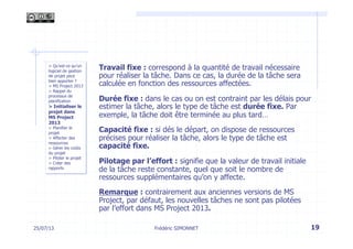 Travail fixe : correspond à la quantité de travail nécessaire
pour réaliser la tâche. Dans ce cas, la durée de la tâche sera
calculée en fonction des ressources affectées.
Durée fixe : dans le cas ou on est contraint par les délais pour
estimer la tâche, alors le type de tâche est durée fixe. Par
exemple, la tâche doit être terminée au plus tard…
Capacité fixe : si dés le départ, on dispose de ressources
précises pour réaliser la tâche, alors le type de tâche est
capacité fixe.
Pilotage par l’effort : signifie que la valeur de travail initiale
de la tâche reste constante, quel que soit le nombre de
ressources supplémentaires qu’on y affecte.
Remarque : contrairement aux anciennes versions de MS
Project, par défaut, les nouvelles tâches ne sont pas pilotées
par l’effort dans MS Project 2013.
19Frédéric SIMONNET25/07/13
> Qu’est-ce qu’un
logiciel de gestion
de projet peut
bien apporter ?
> MS Project 2013
> Rappel du
processus de
planification
> Initialiser le
projet dans
MS Project
2013
> Planifier le
projet
> Affecter des
ressources
> Gérer les coûts
du projet
> Piloter le projet
> Créer des
rapports
 