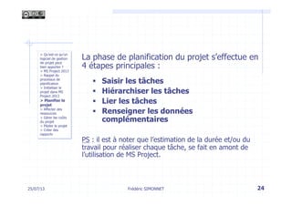 25/07/13 24
> Qu’est-ce qu’un
logiciel de gestion
de projet peut
bien apporter ?
> MS Project 2013
> Rappel du
processus de
planification
> Initialiser le
projet dans MS
Project 2013
> Planifier le
projet
> Affecter des
ressources
> Gérer les coûts
du projet
> Piloter le projet
> Créer des
rapports
La phase de planification du projet s’effectue en
4 étapes principales :
§  Saisir les tâches
§  Hiérarchiser les tâches
§  Lier les tâches
§  Renseigner les données
complémentaires
PS : il est à noter que l’estimation de la durée et/ou du
travail pour réaliser chaque tâche, se fait en amont de
l’utilisation de MS Project.
Frédéric SIMONNET
 