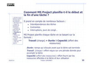 Comment MS Project planifie-t-il le début et
la fin d’une tâche ?
Il prend en compte de nombreux facteurs :
n  Interdépendances des tâches
n  Contraintes
n  Interruptions, jours de congé…
MS Project planifie chaque tâche en se basant sur la
formule :
Travail (charge) = Durée X Capacité (effort des
ressources)
Durée : temps qui s'écoule avant que la tâche soit terminée
Travail (charge) : effort requis sur une période donnée pour
accomplir la tâche
Capacité (effort des ressources) : effort fourni par les
ressources affectées à la tâche et leur utilisation
25Frédéric SIMONNET25/07/13
> Qu’est-ce qu’un
logiciel de gestion
de projet peut
bien apporter ?
> MS Project 2013
> Rappel du
processus de
planification
> Initialiser le
projet dans MS
Project 2013
> Planifier le
projet
> Affecter des
ressources
> Gérer les coûts
du projet
> Piloter le projet
> Créer des
rapports
 