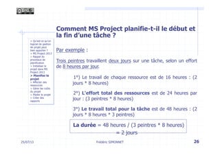 Comment MS Project planifie-t-il le début et
la fin d’une tâche ?
Par exemple :
Trois peintres travaillent deux jours sur une tâche, selon un effort
de 8 heures par jour.
1°) Le travail de chaque ressource est de 16 heures : (2
jours * 8 heures)
2°) L'effort total des ressources est de 24 heures par
jour : (3 peintres * 8 heures)
3°) Le travail total pour la tâche est de 48 heures : (2
jours * 8 heures * 3 peintres)
La durée = 48 heures / (3 peintres * 8 heures)
= 2 jours
26Frédéric SIMONNET25/07/13
> Qu’est-ce qu’un
logiciel de gestion
de projet peut
bien apporter ?
> MS Project 2013
> Rappel du
processus de
planification
> Initialiser le
projet dans MS
Project 2013
> Planifier le
projet
> Affecter des
ressources
> Gérer les coûts
du projet
> Piloter le projet
> Créer des
rapports
 