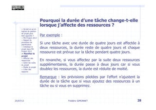 Pourquoi la durée d’une tâche change-t-elle
lorsque j’affecte des ressources ?
Par exemple :
Si une tâche avec une durée de quatre jours est affectée à
deux ressources, la durée reste de quatre jours et chaque
ressource est prévue sur la tâche pendant quatre jours.
En revanche, si vous affectez par la suite deux ressources
supplémentaires, la durée passe à deux jours car si vous
doublez les ressources, la durée est réduite de moitié.
Remarque : les prévisions pilotées par l’effort n’ajustent la
durée de la tâche que si vous ajoutez des ressources à un
tâche ou si vous en supprimez.
28Frédéric SIMONNET25/07/13
> Qu’est-ce qu’un
logiciel de gestion
de projet peut
bien apporter ?
> MS Project 2013
> Rappel du
processus de
planification
> Initialiser le
projet dans MS
Project 2013
> Planifier le
projet
> Affecter des
ressources
> Gérer les coûts
du projet
> Piloter le projet
> Créer des
rapports
 