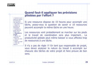 Quand faut-il appliquer les prévisions
pilotées par l’effort ?
Si une ressource dispose de 10 heures pour accomplir une
tâche, posez-vous la question de savoir si 10 ressources
peuvent accomplir la même tâche en une heure.
Les ressources vont probablement se marcher sur les pieds
et le travail de coordination sera plus important… La
productivité globale peut même baisser si vous affectez trop
de ressources à une tâche.
Il n’y a pas de règle !!! En tant que responsable de projet,
vous devez analyser la nature du travail à accomplir sur
chacune des tâches de votre projet et faire preuve de bon
sens.
29Frédéric SIMONNET25/07/13
> Qu’est-ce qu’un
logiciel de gestion
de projet peut
bien apporter ?
> MS Project 2013
> Rappel du
processus de
planification
> Initialiser le
projet dans MS
Project 2013
> Planifier le
projet
> Affecter des
ressources
> Gérer les coûts
du projet
> Piloter le projet
> Créer des
rapports
 