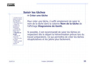 25/07/13 33
> Qu’est-ce qu’un
logiciel de gestion
de projet peut
bien apporter ?
> MS Project 2013
> Rappel du
processus de
planification
> Initialiser le
projet dans MS
Project 2013
> Planifier le
projet
> Affecter des
ressources
> Gérer les coûts
du projet
> Piloter le projet
> Créer des
rapports
Frédéric SIMONNET
Saisir les tâches
à Créer une tâche
Pour créer une tâche, il suffit simplement de saisir le
nom de la tâche dans la colonne Nom de la tâche de
l’affichage Diagramme de Gantt.
Si possible, il est recommandé de saisir les tâches en
respectant dès le départ la hiérarchisation prévue lors du
travail préparatoire. Ce qui permettra de créer les tâches
récapitulatives et les jalons plus facilement.
 