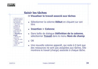 Saisir les tâches
à Visualiser le travail associé aux tâches
n  Sélectionner la colonne Début en cliquant sur son
titre
n  Insertion > Colonne
n  Dans boîte de dialogue Définition de la colonne,
sélectionner Travail dans le menu Nom de champ
n  OK
n  Une nouvelle colonne apparaît, qui reste à 0 tant que
des ressources ne sont pas assignées aux tâches. Elle
montrera le travail (charge) associée à chaque tâche.
> Qu’est-ce qu’un
logiciel de gestion
de projet peut
bien apporter ?
> MS Project 2013
> Rappel du
processus de
planification
> Initialiser le
projet dans MS
Project 2013
> Planifier le
projet
> Affecter des
ressources
> Gérer les coûts
du projet
> Piloter le projet
> Créer des
rapports
25/07/13 34Frédéric SIMONNET
 