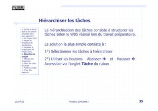 25/07/13 35
> Qu’est-ce qu’un
logiciel de gestion
de projet peut
bien apporter ?
> MS Project 2013
> Rappel du
processus de
planification
> Initialiser le
projet dans MS
Project 2013
> Planifier le
projet
> Affecter des
ressources
> Gérer les coûts
du projet
> Piloter le projet
> Créer des
rapports
Frédéric SIMONNET
Hiérarchiser les tâches
La hiérarchisation des tâches consiste à structurer les
tâches selon le WBS réalisé lors du travail préparatoire.
La solution la plus simple consiste à :
1°) Sélectionner les tâches à hiérarchiser
2°) Utiliser les boutons Abaisser è et Hausser ç
Accessible via l’onglet Tâche du ruban
 