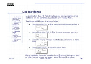 Lier les tâches
La planification dans MS Project implique que les dépendances entre
les tâches ont été identifiées au préalable (voir réseau PERT).
Il existe dans MS Project 4 types de liaison :
§  Liaison Fin-Début (FD) à tâche B aura lieu immédiatement après la A
§  Liaison Début-début (DD) à tâche B ne peut commencer avant la A
§  Liaison Fin-Fin (FF) à lorsque deux tâches doivent terminer en même
temps
§  Liaison Début-Fin (DF) à quasiment jamais utilisé
Plus la possibilité de mettre un délai si une tâche doit commencer avec
un retard ou une avance par rapport à une tâche qui la précède.
25/07/13 36
> Qu’est-ce qu’un
logiciel de gestion
de projet peut
bien apporter ?
> MS Project 2013
> Rappel du
processus de
planification
> Initialiser le
projet dans MS
Project 2013
> Planifier le
projet
> Affecter des
ressources
> Gérer les coûts
du projet
> Piloter le projet
> Créer des
rapports
Frédéric SIMONNET
 