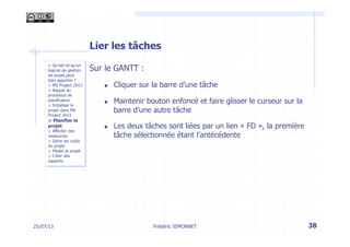 Lier les tâches
Sur le GANTT :
n  Cliquer sur la barre d’une tâche
n  Maintenir bouton enfoncé et faire glisser le curseur sur la
barre d’une autre tâche
n  Les deux tâches sont liées par un lien « FD », la première
tâche sélectionnée étant l’antécédente
25/07/13 38Frédéric SIMONNET
> Qu’est-ce qu’un
logiciel de gestion
de projet peut
bien apporter ?
> MS Project 2013
> Rappel du
processus de
planification
> Initialiser le
projet dans MS
Project 2013
> Planifier le
projet
> Affecter des
ressources
> Gérer les coûts
du projet
> Piloter le projet
> Créer des
rapports
 