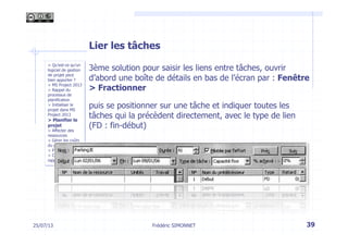 > Qu’est-ce qu’un
logiciel de gestion
de projet peut
bien apporter ?
> MS Project 2013
> Rappel du
processus de
planification
> Initialiser le
projet dans MS
Project 2013
> Planifier le
projet
> Affecter des
ressources
> Gérer les coûts
du projet
> Piloter le projet
> Créer des
rapports
Lier les tâches
3ème solution pour saisir les liens entre tâches, ouvrir
d’abord une boîte de détails en bas de l’écran par : Fenêtre
> Fractionner
puis se positionner sur une tâche et indiquer toutes les
tâches qui la précèdent directement, avec le type de lien
(FD : fin-début)
25/07/13 39Frédéric SIMONNET
 