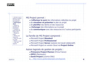 4
MS Project permet :
n  d’effectuer le suivi des informations collectées du projet
n  de visualiser et présenter le plan du projet
n  de planifier des tâches et des ressources
n  d’échanger des informations sur le projet
n  de communiquer avec des ressources et d’autres participants
n  …
La famille de MS Project comprend :
n  Microsoft Project Standard
n  Microsoft Project Professionnel
n  Microsoft Project Server (solution de travail collaboratif)
n  Microsoft Project en version Cloud via Project Online
Autres logiciels de gestion de projets :
n  Primavera Project Planner (Prima France)
n  OPX2 (Planisware)
n  Gantt Project (Licence GNU)
n  ... http://www.gestiondeprojet.com/logiciels
> Qu’est-ce qu’un
logiciel de gestion
de projet peut
bien apporter ?
> MS Project
2013
> Rappel du
processus de
planification
> Initialiser le
projet dans MS
Project 2013
> Planifier le
projet
> Affecter des
ressources
> Gérer les coûts
du projet
> Piloter le projet
> Créer des
rapports
25/07/13
 