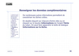 25/07/13 40
> Qu’est-ce qu’un
logiciel de gestion
de projet peut
bien apporter ?
> MS Project 2013
> Rappel du
processus de
planification
> Initialiser le
projet dans MS
Project 2013
> Planifier le
projet
> Affecter des
ressources
> Gérer les coûts
du projet
> Piloter le projet
> Créer des
rapports
Frédéric SIMONNET
Renseigner les données complémentaires
De nombreuses autres informations permettent de
caractériser les tâches créées.
En double-cliquant sur chacune d’entre elles ou en
cliquant sur le bouton Informations de l’onglet Tâche
du ruban. On peut faire apparaitre la boîte de dialogue
Informations sur la tâche.
 