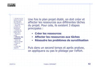 25/07/13 42
> Qu’est-ce qu’un
logiciel de gestion
de projet peut
bien apporter ?
> MS Project 2013
> Rappel du
processus de
planification
> Initialiser le
projet dans MS
Project 2013
> Planifier le
projet
> Affecter des
ressources
> Gérer les
coûts du projet
> Piloter le
projet
> Créer des
rapports
Frédéric SIMONNET
Une fois le plan projet établi, on doit créer et
affecter les ressources aux différentes tâches
du projet. Pour cela, ils existent 3 étapes
principales :
§  Créer les ressources
§  Affecter les ressources aux tâches
§  Résoudre les problèmes de surutilisation
Puis dans un second temps et après analyse,
on appliquera ou pas le pilotage par l’effort.
 