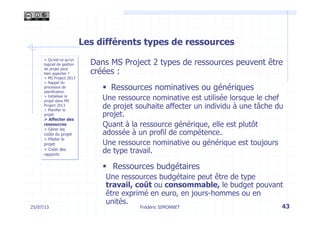 25/07/13 43
> Qu’est-ce qu’un
logiciel de gestion
de projet peut
bien apporter ?
> MS Project 2013
> Rappel du
processus de
planification
> Initialiser le
projet dans MS
Project 2013
> Planifier le
projet
> Affecter des
ressources
> Gérer les
coûts du projet
> Piloter le
projet
> Créer des
rapports
Frédéric SIMONNET
Les différents types de ressources
Dans MS Project 2 types de ressources peuvent être
créées :
§  Ressources nominatives ou génériques
Une ressource nominative est utilisée lorsque le chef
de projet souhaite affecter un individu à une tâche du
projet.
Quant à la ressource générique, elle est plutôt
adossée à un profil de compétence.
Une ressource nominative ou générique est toujours
de type travail.
§  Ressources budgétaires
Une ressources budgétaire peut être de type
travail, coût ou consommable, le budget pouvant
être exprimé en euro, en jours-hommes ou en
unités.
 