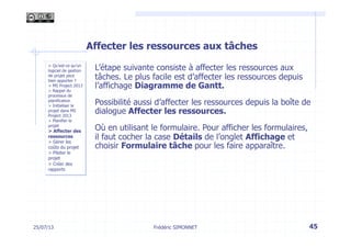 25/07/13 45
> Qu’est-ce qu’un
logiciel de gestion
de projet peut
bien apporter ?
> MS Project 2013
> Rappel du
processus de
planification
> Initialiser le
projet dans MS
Project 2013
> Planifier le
projet
> Affecter des
ressources
> Gérer les
coûts du projet
> Piloter le
projet
> Créer des
rapports
Frédéric SIMONNET
Affecter les ressources aux tâches
L’étape suivante consiste à affecter les ressources aux
tâches. Le plus facile est d’affecter les ressources depuis
l’affichage Diagramme de Gantt.
Possibilité aussi d’affecter les ressources depuis la boîte de
dialogue Affecter les ressources.
Où en utilisant le formulaire. Pour afficher les formulaires,
il faut cocher la case Détails de l’onglet Affichage et
choisir Formulaire tâche pour les faire apparaître.
 