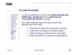25/07/13 48
> Qu’est-ce qu’un
logiciel de gestion
de projet peut
bien apporter ?
> MS Project 2013
> Rappel du
processus de
planification
> Initialiser le
projet dans MS
Project 2013
> Planifier le
projet
> Affecter des
ressources
> Gérer les
coûts du
projet
> Piloter le
projet
> Créer des
rapports
Frédéric SIMONNET
Le coût du projet
Le coût du projet est la somme des coûts associés aux
différentes ressources et des coûts fixes de
l’ensemble des tâches du projet.
De ce fait, différents types de coûts peuvent être
déclarés dans MS Project :
§  coûts liés au travail des ressources du projet ;
§  coûts liés à l’utilisation de consommables ;
§  coûts associés aux ressources de type coût ;
§  coûts fixes définis au niveau de chaque tâche.
 