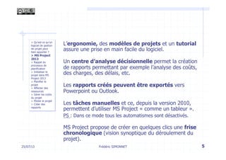 L’ergonomie, des modèles de projets et un tutorial
assure une prise en main facile du logiciel.
Un centre d’analyse décisionnelle permet la création
de rapports permettant par exemple l’analyse des coûts,
des charges, des délais, etc.
Les rapports créés peuvent être exportés vers
Powerpoint ou Outlook.
Les tâches manuelles et ce, depuis la version 2010,
permettent d’utiliser MS Project « comme un tableur ».
PS : Dans ce mode tous les automatismes sont désactivés.
MS Project propose de créer en quelques clics une frise
chronologique (vision synoptique du déroulement du
projet).
25/07/13 5
> Qu’est-ce qu’un
logiciel de gestion
de projet peut
bien apporter ?
> MS Project
2013
> Rappel du
processus de
planification
> Initialiser le
projet dans MS
Project 2013
> Planifier le
projet
> Affecter des
ressources
> Gérer les coûts
du projet
> Piloter le projet
> Créer des
rapports
Frédéric SIMONNET
 