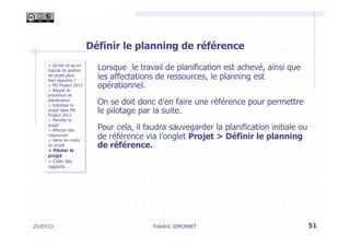 25/07/13 51
> Qu’est-ce qu’un
logiciel de gestion
de projet peut
bien apporter ?
> MS Project 2013
> Rappel du
processus de
planification
> Initialiser le
projet dans MS
Project 2013
> Planifier le
projet
> Affecter des
ressources
> Gérer les coûts
du projet
> Piloter le
projet
> Créer des
rapports
Frédéric SIMONNET
Définir le planning de référence
Lorsque le travail de planification est achevé, ainsi que
les affectations de ressources, le planning est
opérationnel.
On se doit donc d’en faire une référence pour permettre
le pilotage par la suite.
Pour cela, il faudra sauvegarder la planification initiale ou
de référence via l’onglet Projet > Définir le planning
de référence.
 