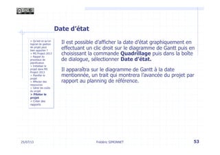 25/07/13 53
> Qu’est-ce qu’un
logiciel de gestion
de projet peut
bien apporter ?
> MS Project 2013
> Rappel du
processus de
planification
> Initialiser le
projet dans MS
Project 2013
> Planifier le
projet
> Affecter des
ressources
> Gérer les coûts
du projet
> Piloter le
projet
> Créer des
rapports
Frédéric SIMONNET
Date d’état
Il est possible d’afficher la date d’état graphiquement en
effectuant un clic droit sur le diagramme de Gantt puis en
choisissant la commande Quadrillage puis dans la boîte
de dialogue, sélectionner Date d’état.
Il apparaîtra sur le diagramme de Gantt à la date
mentionnée, un trait qui montrera l’avancée du projet par
rapport au planning de référence.
 