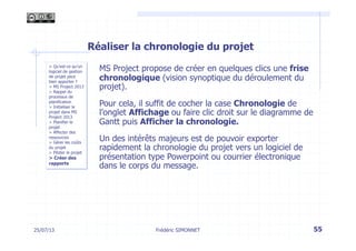 25/07/13 55
> Qu’est-ce qu’un
logiciel de gestion
de projet peut
bien apporter ?
> MS Project 2013
> Rappel du
processus de
planification
> Initialiser le
projet dans MS
Project 2013
> Planifier le
projet
> Affecter des
ressources
> Gérer les coûts
du projet
> Piloter le projet
> Créer des
rapports
Frédéric SIMONNET
Réaliser la chronologie du projet
MS Project propose de créer en quelques clics une frise
chronologique (vision synoptique du déroulement du
projet).
Pour cela, il suffit de cocher la case Chronologie de
l’onglet Affichage ou faire clic droit sur le diagramme de
Gantt puis Afficher la chronologie.
Un des intérêts majeurs est de pouvoir exporter
rapidement la chronologie du projet vers un logiciel de
présentation type Powerpoint ou courrier électronique
dans le corps du message.
 